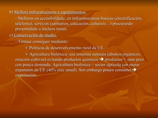 b)  Mellora infraestructuras e equipamentos. - Melloras en accesibilidade, en infraestructuras básicas (electrificación, telefonía), servizos (sanitarios, educación, culturais…) procurando proximidade a núcleos rurais. c)  Conservación do medio. - Téntase conseguir mediante:    Políticas de desenvolvemento rural da UE.     Agricultura biolóxica: usa sistemas naturais (abonos orgánicos, rotación cultivos) evitando productos químicos    productos + sans pero con pouca demanda. Agricultura biolóxica = sector agrícola con maior expansión da UE (40% crec anual). Sen embargo pouco consumo    exportación. 