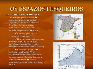 OS ESPAZOS PESQUEIROS 1. A ACTIVIDADE PESQUEIRA. - Espazo pesqueiro español    8 rexións pesqueiras: noroeste (+ capturas), cantábrica, tramontana, levantina, surmediterránea, suratlántica, balear e canaria. - Produción pesqueira    trazos:    Capturas: peixe ( ¾) e crustáceos e moluscos (¼).    Destino: consumo humano en fresco ou baixo outras formas: salgadura, conserva, conxelación, redución (extracción aceites e fariñas)    Evolución: ata 1970    capturas. Dende entón    por esgotamento caladoiros, restriccións internacionais á libertade de pesca e cotas comunitarias    relativa recuperación nos noventa pero futuro incerto. 