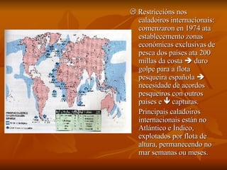    Restriccións nos caladoiros internacionais: comenzaron en 1974 ata establecemento zonas económicas exclusivas de pesca dos países ata 200 millas da costa    duro golpe para a flota pesqueira española    necesidade de acordos pesqueiros con outros países e    capturas. Principais caladoiros internacionais están no Atlántico e Índico, explotados por flota de altura, permanecendo no mar semanas ou meses. 