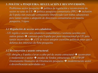 3. POLÍTICA PESQUEIRA: REGULACIÓN E RECONVERSIÓN. Problemas sector pesqueiro    política de regulación e reconversión do sector no seno da UE    política pesqueira comunitaria (PPC)    inclusión de España nun mercado comunitario liberalizado (sen trabas aduaneiras) pero tamén supón a adopción de directrices comunitarias en materia pesqueira, 3 tipos:  3.1 Regulación de acceso aos caladoiros. - UE regula o acceso aos caladoiros comunitarios e xestiona acordos con outros países    vantaxes para España por peso internacional da UE pero tamén inconvintes    a UE ás veces antepón cuestións políticas antes que a defensa dos intereses da flota pesqueira. 3.2 Reconversión e axuste estructural. -  UE obrigou a España a levar a cabo pol de axuste estructural    reconverter e modernizar o sector    axudas de fondos estructurais: FSE e IFOP (Instrumento financeiro de Orientación pesqueira    modernización sector e diversificación actividades ec).  