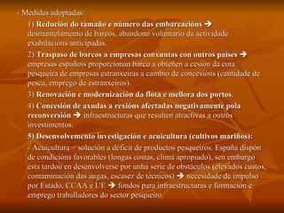 - Medidas adoptadas: 1)  Redución do tamaño e número das embarcacións     desmantelamento de barcos, abandono voluntario da actividade exubilacións anticipadas. 2)  Traspaso de barcos a empresas conxuntas con outros países     empresas españois proporcionan barco a obteñen a cesión da cota pesqueira de empresas estranxeiras a cambio de concesións (cantidade de pesca, emprego de estranxeiros). 3)  Renovación e modernización da flota e mellora dos portos . 4)  Concesión de axudas a rexións afectadas negativamente pola reconversión     infraestructuras que resulten atractivas a outros investimentos. 5) Desenvolvemento investigación e acuicultura (cultivos mariños): - Acuicultura = solución a déficit de productos pesqueiros. España dispón de condicións favorables (longas costas, clima apropiado), sen embargo ésta tardou en desenvolverse por unha serie de obstáculos (elevados custos, contaminación das augas, escasez de técnicos)    necesidade de impulso por Estado, CCAA e UE    fondos para infraestructuras e formación e emprego traballadores do sector pesqueiro 