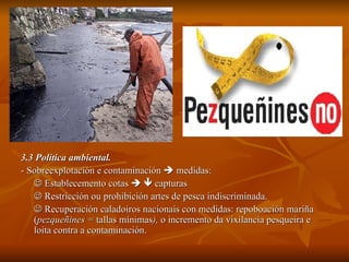 3.3 Política ambiental. - Sobreexplotación e contaminación    medidas:    Establecemento cotas       capturas    Restricción ou prohibición artes de pesca indiscriminada.    Recuperación caladoiros nacionais con medidas: repoboación mariña ( pezqueñines =  tallas mínimas ),  o incremento da vixilancia pesqueira e loita contra a contaminación. 