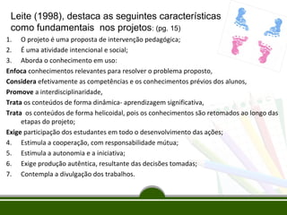 Leite (1998), destaca as seguintes características
como fundamentais nos projetos: (pg. 15)
1. O projeto é uma proposta de intervenção pedagógica;
2. É uma atividade intencional e social;
3. Aborda o conhecimento em uso:
Enfoca conhecimentos relevantes para resolver o problema proposto,
Considera efetivamente as competências e os conhecimentos prévios dos alunos,
Promove a interdisciplinaridade,
Trata os conteúdos de forma dinâmica- aprendizagem significativa,
Trata os conteúdos de forma helicoidal, pois os conhecimentos são retomados ao longo das
etapas do projeto;
Exige participação dos estudantes em todo o desenvolvimento das ações;
4. Estimula a cooperação, com responsabilidade mútua;
5. Estimula a autonomia e a iniciativa;
6. Exige produção autêntica, resultante das decisões tomadas;
7. Contempla a divulgação dos trabalhos.

 