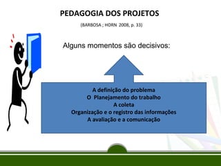 PEDAGOGIA DOS PROJETOS
(BARBOSA ; HORN 2008, p. 33)

Alguns momentos são decisivos:

A definição do problema
O Planejamento do trabalho
A coleta
Organização e o registro das informações
A avaliação e a comunicação

 