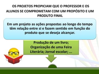 OS PROJETOS PROPICIAM QUE O PROFESSOR E OS
ALUNOS SE COMPROMETAM COM UM PROPÓSITO E UM
PRODUTO FINAL

Produção de um livro;
Organização de uma Feira
Literária; Jornal escolar; ...

 