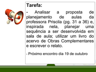 Tarefa:
- Analisar

a

proposta
de
planejamento
de
aulas
da
professora Priscila (pg. 31 a 36) e,
inspirada nela, planejar uma
sequência a ser desenvolvida em
sala de aula; utilizar um livro do
acervo de Obras Complementares
e escrever o relato.
- Próximo encontro dia 19 de outubro

 