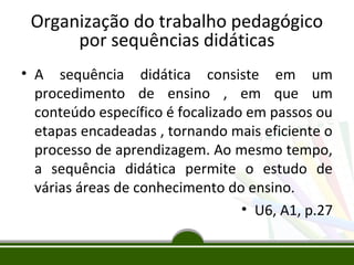 Organização do trabalho pedagógico
por sequências didáticas
• A sequência didática consiste em um
procedimento de ensino , em que um
conteúdo específico é focalizado em passos ou
etapas encadeadas , tornando mais eficiente o
processo de aprendizagem. Ao mesmo tempo,
a sequência didática permite o estudo de
várias áreas de conhecimento do ensino.
• U6, A1, p.27

 