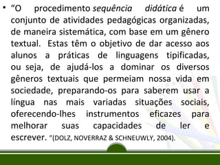 • “O procedimento sequência didática é um
conjunto de atividades pedagógicas organizadas,
de maneira sistemática, com base em um gênero
textual. Estas têm o objetivo de dar acesso aos
alunos a práticas de linguagens tipificadas,
ou seja, de ajudá-los a dominar os diversos
gêneros textuais que permeiam nossa vida em
sociedade, preparando-os para saberem usar a
língua nas mais variadas situações sociais,
oferecendo-lhes instrumentos eficazes para
melhorar suas capacidades de ler e
escrever. ”(DOLZ, NOVERRAZ & SCHNEUWLY, 2004).

 