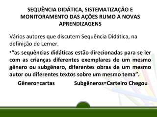 SEQUÊNCIA DIDÁTICA, SISTEMATIZAÇÃO E
MONITORAMENTO DAS AÇÕES RUMO A NOVAS
APRENDIZAGENS

Vários autores que discutem Sequência Didática, na
definição de Lerner.
•“as sequências didáticas estão direcionadas para se ler
com as crianças diferentes exemplares de um mesmo
gênero ou subgênero, diferentes obras de um mesmo
autor ou diferentes textos sobre um mesmo tema”.
Gênero=cartas
Subgêneros=Carteiro Chegou

 