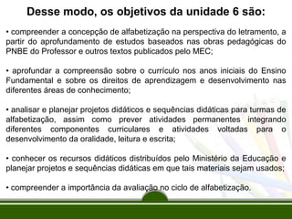 Desse modo, os objetivos da unidade 6 são:
• compreender a concepção de alfabetização na perspectiva do letramento, a
partir do aprofundamento de estudos baseados nas obras pedagógicas do
PNBE do Professor e outros textos publicados pelo MEC;
• aprofundar a compreensão sobre o currículo nos anos iniciais do Ensino
Fundamental e sobre os direitos de aprendizagem e desenvolvimento nas
diferentes áreas de conhecimento;
• analisar e planejar projetos didáticos e sequências didáticas para turmas de
alfabetização, assim como prever atividades permanentes integrando
diferentes componentes curriculares e atividades voltadas para o
desenvolvimento da oralidade, leitura e escrita;
• conhecer os recursos didáticos distribuídos pelo Ministério da Educação e
planejar projetos e sequências didáticas em que tais materiais sejam usados;
• compreender a importância da avaliação no ciclo de alfabetização.

 