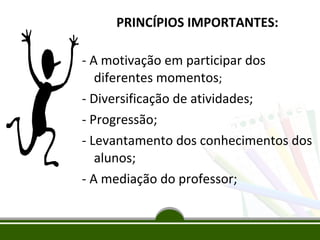 PRINCÍPIOS IMPORTANTES:
- A motivação em participar dos
diferentes momentos;
- Diversificação de atividades;
- Progressão;
- Levantamento dos conhecimentos dos
alunos;
- A mediação do professor;

 