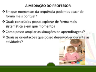 A MEDIAÇÃO DO PROFESSOR
 Em que momentos da sequência podemos atuar de
forma mais pontual?
 Quais conteúdos posso explorar de forma mais
sistemática e em que momento?
 Como posso ampliar as situações de aprendizagens?
 Quais as orientações que posso desenvolver durante as
atividades?

 
