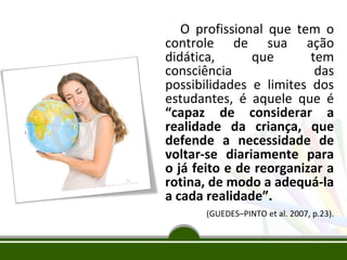 O profissional que tem o
controle de sua ação
didática,
que
tem
consciência
das
possibilidades e limites dos
estudantes, é aquele que é
“capaz de considerar a
realidade da criança, que
defende a necessidade de
voltar-se diariamente para
o já feito e de reorganizar a
rotina, de modo a adequá-la
a cada realidade”.
(GUEDES–PINTO et al. 2007, p.23).

 