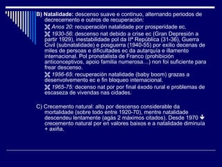B) Natalidade:  descenso suave e continuo, alternando periodos de decrecemento e outros de recuperación:    Anos 20 : recuperación natalidade por prosperidade ec.    1930-56 : descenso nat debido a crise ec (Gran Depresión a partir 1929), inestabilidade pol da IIª República (31-36), Guerra Civil (subnatalidade) e posguerra (1940-55) por exilio decenas de miles de persoas e dificultades ec da autarquía e illamento internacional. Pol pronatalista de Franco (prohibición anticonceptivos, apoio familia numerosa…) non foi suficiente para frear descenso.    1956-65 : recuperación natalidade (baby boom) grazas a desenvolvemento ec e fin bloqueo internacional.    1965-75:  decenso nat por por final éxodo rural e problemas de escaseza de vivendas nas cidades. C) Crecemento natural: alto por descenso considerable da mortalidade (sobre todo entre 1920-70), mentre natalidade descendeu lentamente (agás 2 máximos citados). Desde 1970    crecemento natural por en valores baixos e a natalidade diminuía + axiña. 
