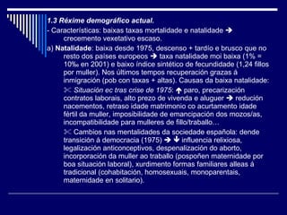 1.3 Réxime demográfico actual. - Características: baixas taxas mortalidade e natalidade    crecemento vexetativo escaso. a)  Natalidade : baixa desde 1975, descenso + tardío e brusco que no resto dos países europeos    taxa natalidade moi baixa (1% = 10 ‰ en 2001) e baixo índice sintético de fecundidade (1,24 fillos por muller). Nos últimos tempos recuperación grazas á inmigración (pob con taxas + altas). Causas da baixa natalidade:    Situación ec tras crise de 1975 :    paro, precarización contratos laborais, alto prezo de vivenda e aluguer    redución nacementos, retraso idade matrimonio co acurtamento idade fértil da muller, imposibilidade de emancipación dos mozos/as, incompatibilidade para mulleres de fillo/traballo…    Cambios nas mentalidades da sociedade española: dende transición á democracia (1975)       influencia relixiosa, legalización anticonceptivos, despenalización do aborto, incorporación da muller ao traballo (pospoñen maternidade por boa situación laboral), xurdimento formas familiares alleas á tradicional (cohabitación, homosexuais, monoparentais, maternidade en solitario). 