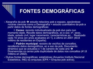 FONTES DEMOGRÁFICAS - Xeografía da pob    estudio relacións pob e espazo, apoiándose noutras ciencias como a Demografía = estudio cuantitativo da pob a partir datos de fontes demográficas:    Censo : reconto individualizado da pob dun país nun momento dado. Recolle datos demográficos, ec e soc: nº, sexo, idade, estado civil, lugar nacemento, características ec… Realizado cada 10 anos (en anos acabados en 1), o último en 2001 (40,8 millóns de residentes en España).    Padrón municipal : rexistro de veciños de concellos, recollendo datos demográficos, ec e soc da pob. Documento dinámico que se actualiza o 1 de xaneiro de cada ano    Diverxencias co censo pola duplicidade de datos nos concellos (41,8 millóns en 2002). - Outras fontes demográficas: estatísticas (Anuarios Instituto Nacional Estadística, INE) ou enquisas (EPA = Enquisa pob activa). 