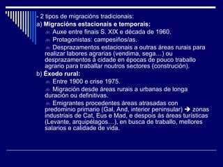 - 2 tipos de migracións tradicionais: a)  Migracións estacionais e temporais:    Auxe entre finais S. XIX e década de 1960.    Protagonistas: campesiños/as.    Desprazamentos estacionais a outras áreas rurais para realizar labores agrarias (vendima, sega…) ou desprazamentos á cidade en épocas de pouco traballo agrario para traballar noutros sectores (construción). b)  Éxodo rural:    Entre 1900 e crise 1975.    Migración desde áreas rurais a urbanas de longa duración ou definitivas.    Emigrantes procedentes áreas atrasadas con predominio primario (Gal, And, interior peninsular)    zonas industriais de Cat, Eus e Mad, e despois ás áreas turísticas (Levante, arquipélagos…), en busca de traballo, mellores salarios e calidade de vida. 