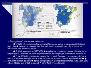    Distinguimos 3 etapas no éxodo rural:    1º  ⅓ S. XX: enfermidades vexetais (filoxera en vides) e mecanización labores agrícolas    exceso de man de obra    éxodo rural, favorecido por oferta de traballo abundante nas zonas industriais.    G. Civil e posguerra (1936-50):    éxodo rural por destruccións e dificultades ec na posguerra, ademáis de fomento permanencia no campo por autoridades franquistas.    Entre 1950-75: máxima incidencia éxodo rural. Causas: crecemento pob (baby boom), mecanización agricultura, auxe da industria e turismo de sol e praia nos 60       demanda de man de obra    zonas inmigratorias = 2 eixes: Mediterráneo (Cat, Val e Bal), e Ebro (desde Eus a Cat) e Madrid. A partir 1975    éxodo rural. 
