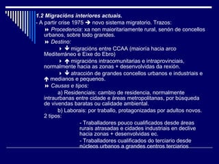 1.2 Migracións interiores actuais. - A partir crise 1975    novo sistema migratorio. Trazos:    Procedencia : xa non maioritariamente rural, senón de concellos urbanos, sobre todo grandes.    Destino:         migracións entre CCAA (maioría hacia arco Mediterráneo e Eixe do Ebro)       migracións intracomunitarias e intraprovinciais, normalmente hacia as zonas + desenvolvidas da rexión.       atracción de grandes concellos urbanos e industriais e    medianos e pequenos.    Causas e tipos: a)   Residenciais: cambio de residencia, normalmente intraurbanas entre cidade e áreas metropolitanas, por búsqueda de vivendas baratas ou calidade ambiental. b)   Laborais: por traballo, protagonizadas por adultos novos. 2 tipos: - Traballadores pouco cualificados desde áreas  rurais atrasadas e cidades industriais en declive  hacia zonas + desenvolvidas ec. -  Traballadores cualificados do terciario desde  núcleos urbanos a grandes centros terciarios 