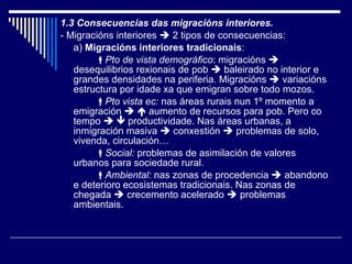 1.3 Consecuencias das migracións interiores. - Migracións interiores    2 tipos de consecuencias: a)  Migracións interiores tradicionais :  Pto de vista demográfico : migracións    desequilibrios rexionais de pob    baleirado no interior e grandes densidades na periferia. Migracións    variacións estructura por idade xa que emigran sobre todo mozos.  Pto vista ec:  nas áreas rurais nun 1º momento a emigración       aumento de recursos para pob. Pero co tempo       productividade. Nas áreas urbanas, a inmigración masiva    conxestión    problemas de solo, vivenda, circulación…  Social:  problemas de asimilación de valores urbanos para sociedade rural.  Ambiental:  nas zonas de procedencia    abandono e deterioro ecosistemas tradicionais. Nas zonas de chegada    crecemento acelerado    problemas ambientais. 