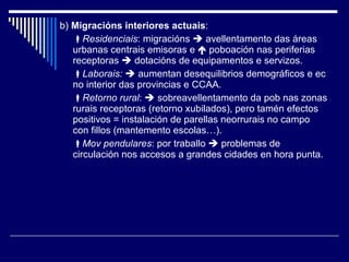 b)  Migracións interiores actuais :   Residenciais : migracións    avellentamento das áreas urbanas centrais emisoras e    poboación nas periferias receptoras    dotacións de equipamentos e servizos.  Laborais:     aumentan desequilibrios demográficos e ec no interior das provincias e CCAA.  Retorno rural :    sobreavellentamento da pob nas zonas rurais receptoras (retorno xubilados), pero tamén efectos positivos = instalación de parellas neorrurais no campo con fillos (mantemento escolas…).  Mov pendulares : por traballo    problemas de circulación nos accesos a grandes cidades en hora punta. 
