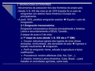 2. MIGRACIÓNS EXTERIORES. - Movementos de poboación fóra das fronteiras do propio país.  - Desde  ½  S. XIX ata crise ec de 1975 España foi un país de emigrantes con destino hacia América e Europa occ. principalmente. - A partir 1975, parálisis emigración exterior    España = país de inmigración. 2.1 Emigración transoceánica. Emigración transoceánica dirixiuse principalmente a América Latina e secundariamente a EEUU, Canadá…  2 etapas de auxe e 2 de crise: a)  1ª etapa de auxe (desde  ½  S. XIX ata a 1ª GM):    Causas : estructura agraria dos lugares de orixe (áreas atrasadas, minifundistas, alta densidade de pob)    ingresos e traballo insuficientes    emigración.    Perfil do emigrante : home, adicado á agricultura e baixa cualificación.    Procedencia : rexións atlánticas (Gal, Ast, Can…).    Destino:  América Latina (Arxentina, Cuba, Brasil…) para traballar en actividades agrícolas, sobre todo. 