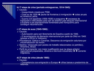 b)   1ª etapa de crise (periodo entreguerras, 1914-1945):    Causas: - Inseguridade creada por IªGM. - Crise ec de 1929    peche de fronteiras á inmigración    cotas anuais en América Latina. - Guerra civil española (1936-1939) e posguerra    escaseza de transporte e dificultades para saír ao exterior polo bloqueo internacional a España e pol populacionista fomentada polo franquismo para conseguir reconstrución. c)  2ª etapa de auxe (1945-1960):    Causas: - Autorización para saír libremente de España a partir de 1946. - O levantamento do illamento internacional por parte da ONU en 1949 (grazas a EEUU e Vaticano).    Procedencia: Galicia e Canarias. Descenso da emigración asturiana por industrialización da rexión.    Destino: Venezuela (por postos de traballo relacionados co petróleo), Arxentina, Brasil.    Perfil do emigrante: con maior cualificación que na etapa anterior (agricultores preparados, obreiros e técnicos industriais)       corrente migratoria. d) 2ª etapa de crise (desde 1960):    Causas: - Competencia coa emigración a Europa    cifras baixas e predominio de retornos. 