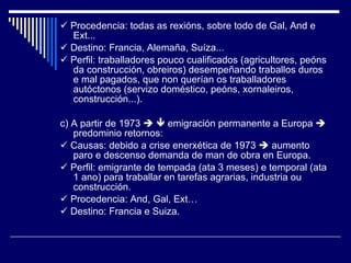    Procedencia: todas as rexións, sobre todo de Gal, And e Ext...    Destino: Francia, Alemaña, Suíza...    Perfil: traballadores pouco cualificados (agricultores, peóns da construcción, obreiros) desempeñando traballos duros e mal pagados, que non querían os traballadores autóctonos (servizo doméstico, peóns, xornaleiros, construcción...). c) A partir de 1973       emigración permanente a Europa    predominio retornos:    Causas: debido a crise enerxética de 1973    aumento paro e descenso demanda de man de obra en Europa.    Perfil: emigrante de tempada (ata 3 meses) e temporal (ata 1 ano) para traballar en tarefas agrarias, industria ou construcción.    Procedencia: And, Gal, Ext…    Destino: Francia e Suiza. 