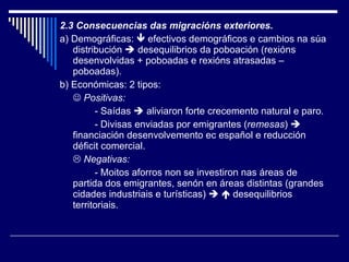 2.3 Consecuencias das migracións exteriores. a) Demográficas:    efectivos demográficos e cambios na súa distribución    desequilibrios da poboación (rexións desenvolvidas + poboadas e rexións atrasadas – poboadas). b) Económicas: 2 tipos:    Positivas:   - Saídas    aliviaron forte crecemento natural e paro. - Divisas enviadas por emigrantes ( remesas )    financiación desenvolvemento ec español e reducción déficit comercial.    Negativas:   - Moitos aforros non se investiron nas áreas de partida dos emigrantes, senón en áreas distintas (grandes cidades industriais e turísticas)       desequilibrios territoriais. 