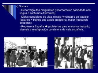 c) Sociais: - Desarraigo dos emigrantes (incorporación sociedade con lingua e costumes diferentes). - Malas condicións de vida iniciais (vivenda) e de traballo (salarios + baixos que a pob autóctona, maior frecuencia despidos). - Regreso a España    problemas para encontrar traballo, vivenda e readaptación condicións de vida española. 