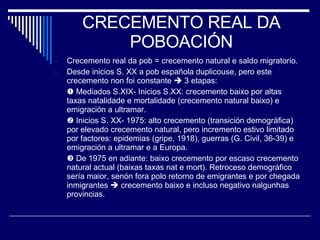 CRECEMENTO REAL DA POBOACIÓN Crecemento real da pob = crecemento natural e saldo migratorio. Desde inicios S. XX a pob española duplicouse, pero este crecemento non foi constante    3 etapas:    Mediados S.XIX- Inicios S.XX: crecemento baixo por altas taxas natalidade e mortalidade (crecemento natural baixo) e emigración a ultramar.    Inicios S. XX- 1975: alto crecemento (transición demográfica) por elevado crecemento natural, pero incremento estivo limitado por factores: epidemias (gripe, 1918), guerras (G. Civil, 36-39) e emigración a ultramar e a Europa.    De 1975 en adiante: baixo crecemento por escaso crecemento natural actual (baixas taxas nat e mort). Retroceso demográfico sería maior, senón fora polo retorno de emigrantes e por chegada inmigrantes    crecemento baixo e incluso negativo nalgunhas provincias. 