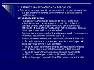 2. ESTRUCTURA ECONÓMICA DA POBOACIÓN. - Estructura ec da poboación inclúe o estudio da poboación activa e o dos distintos sectores que contribúen a esa actividade (sectores ec). 2.1 A poboación activa. Pob activa = conxunto de persoas de 16 e + anos que subministran man de obra para a producción de bens e servizos ou que están dispoñibles para desempeñar esa actividade    pob activa = poboación activa ocupada, como a desocupada que está buscando traballo. Pob inactiva = a que non ten traballo remunerado (pensionistas, rendeiros, estudiantes, amas de casa…) Existen diversos índices para medir a actividade dunha pob:     Taxa de actividade: porcentaxe de activos dunha pob    Taxa act = pob activa x 100/ pob total.    Taxa de paro : porcentaxe de pob desocupada dunha pob total    Taxa paro = pob act desocupada x 100/ pob act.    Taxa de dependencia : relación entre pob dependente (anciáns, mozos) e pob adulta en idade de traballar     Taxa dep = pob dependente x 100/ pob en idade traballar. 