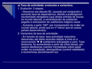 a) Taxa de actividade: evolución e variacións. 1. Evolución: 2 etapas: - Descenso ata década 80, causado por emigración e aumento taxa de dependencia, debida a prolongación escolaridade obrigatoria (que atrasa entrada de mozos en mundo laboral), á xeneralización da xubilación pagada e anticipación de xubilacións nalgúns casos - Aumento a partir 1987: por incorporación da muller ao mundo laboral, aínda que en nº menor que en outros países desenvolvidos. 2. Variacións da taxa de actividade: - En función do sexo: taxa actividade masculina descendeu ata datas recentes debido á crise ec e reconversión       xubilacións anticipadas e paro. Taxa femenina, foi aumentando a partir de cifras baixas, por razóns ideolóxicas (cambio mentalidade sobre papel muller na sociedade), demográficas (control natalidade) e económicas (terciarización ec) 