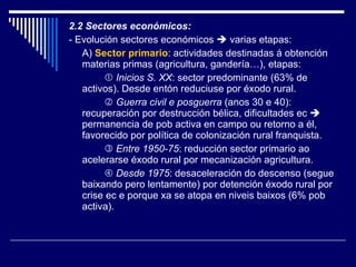 2.2 Sectores económicos: - Evolución sectores económicos    varias etapas: A)  Sector primario : actividades destinadas á obtención materias primas (agricultura, gandería…), etapas:    Inicios S. XX : sector predominante (63% de activos). Desde entón reduciuse por éxodo rural.    Guerra civil e posguerra  (anos 30 e 40): recuperación por destrucción bélica, dificultades ec    permanencia de pob activa en campo ou retorno a él, favorecido por política de colonización rural franquista.    Entre 1950-75 : reducción sector primario ao acelerarse éxodo rural por mecanización agricultura.    Desde 1975 : desaceleración do descenso (segue baixando pero lentamente) por detención éxodo rural por crise ec e porque xa se atopa en niveis baixos (6% pob activa). 