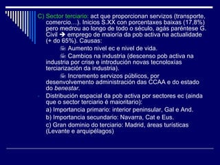 C) Sector terciario:  act que proporcionan servizos (transporte, comercio…). Inicios S.XX con porcentaxes baixas (17,8%) pero medrou ao longo de todo o século, agás paréntese G. Civil    emprego de maioría da pob activa na actualidade (+ do 65%). Causas:    Aumento nivel ec e nivel de vida.    Cambios na industria (descenso pob activa na industria por crise e introdución novas tecnoloxías terciarización da industria).    Incremento servizos públicos, por desenvolvemento administración das CCAA e do estado do  benestar . Distribución espacial da pob activa por sectores ec (ainda que o sector terciario é maioritario): a) Importancia primario: interior peninsular, Gal e And. b) Importancia secundario: Navarra, Cat e Eus. c) Gran dominio do terciario: Madrid, áreas turísticas (Levante e arquipélagos) 