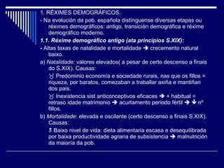 1. RÉXIMES DEMOGRÁFICOS. - Na evolución da pob. española distínguense diversas etapas ou réximes demográficos: antigo, transición demográfica e réxime demográfico moderno. 1.1. Réxime demográfico antigo (ata principios S.XIX): -  Altas taxas de natalidade e mortalidade    crecemento natural baixo. a)  Natalidade : valores elevados( a pesar de certo descenso a finais do S.XIX). Causas:    Predominio economía e sociedade rurais, nas que os fillos = riqueza, por baratos, comezaban a traballar axiña e mantiñan dos pais.    Inexistencia sist anticonceptivos eficaces    + habitual = retraso idade matrimonio    acurtamento periodo fértil       nº fillos. b)  Mortalidade : elevada e oscilante (certo descenso a finais S.XIX). Causas:    Baixo nivel de vida: dieta alimentaria escasa e desequilibrada por baixa productividade agraria de subsistencia    malnutrición da maioría da pob. 