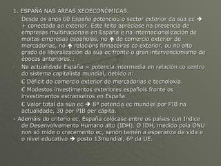 1. ESPAÑA NAS ÁREAS XEOECONÓMICAS. Desde os anos 60 España potenciou o sector exterior da súa ec    + conectada ao exterior. Este feito apréciase na presencia de empresas multinacionais en España e na internacionalización de moitas empresas españolas, no    do comercio exterior de mercadorías, no    relacións finnaceiras co exterior, ou no alto grado de liberalización da súa ec fronte o gran intervencionismo de épocas anteriores… Na actualidade España = potencia intermedia en relación co centro do sistema capitalista mundial, debido a: €  Déficit do comercio exterior de mercadorías e tecnoloxía. €  Modestos investimentos exteriores españois fronte os investimentos estranxeiros en España. €  Valor total da súa ec    8ª potencia ec mundial por PIB na actualidade, 30 por PIB per cápita. - Ademáis do criterio ec, España colócase entre os países cun Indice de Desenvolvemento Humano alto (IDH). O IDH, medido pola ONU non só mide o crecemento ec, senón tamén a esperanza de vida e o nivel educativo    posto 13mundial, 6º da UE. 