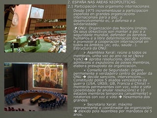 2. ESPAÑA NAS ÁREAS XEOPOLÍTICAS. 2.1 Participación nos organismo internacionais. Desde 1975 incrementouse a participación española en grandes organizacións internacionais para a paz, o desenvolvemento ec, a defensa e a solidariedade:    ONU: Organización das Nacións Unidas. Os seus obxectivos son manter a paz e a seguridade mundial, defender os dereitos humanos e a libre determinación dos pobos; e promover a cooperación internacional en todos os ámbitos (ec, edu, saúde…). Estructura da ONU:     Asamblea Xeral: reúne a todos os membros, unha vez ao ano na se (Nova York)    aproba resolucións, decide admisións e expulsións de países membros, elabora presuposto da organización.    Consello de Seguridade: órgano permanente e verdadeiro centro de poder da ONU    decide sancións, intervencións... Constituido polos 5 aliados vencedores da guerra (USA, URSS, GB, Francia e China) = membros permanentes con voz, voto e veto (posibilidade de anular resolucións) e 10 estados membros temporais (anualmente) e rotatorios con voz e voto    hexemonía dos grandes.    Secretario Xeral: máximo representante e coordinador da organización    elexido pola Asamblea por mandatos de 5 anos. 