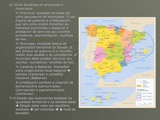 e) CCAA divídense en provincias e municipios:    Provincia: entidade formada por unha agrupación de municipios. O seu órgano de goberno é a Deputación, que ten como misión fomentar os intereses provinciais e asegurar a prestación de servizos aos veciños: sumidoiros, pavimentación, recollida de lixo…    Municipio: entidade básica de organización territorial do Estado. O seu órhano de goberno é o concello, rexido polo alcalde e os concelleiros. O municipio debe prestar servizos aos veciños: sumidoiros, recollida de lixo…    Canarias e Baleares: manteñen unha organización local especial    cabidos (Canarias) e consellos insulares (Baleares). A Constitución permite a creación de demarcacións submunicipais (parroquias) e supramunicipais (comarcas). f) O Estado das autonomías baséase na igualdade territorial e na soliedaridade    Estado debe velar por equilibrio axeitado    pol rexionais       nivel de benestar. 