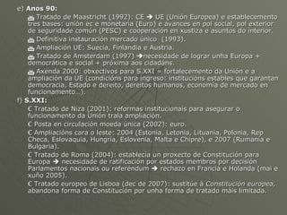 e)  Anos 90:      Tratado de Maastricht (1992): CE    UE (Unión Europea) e establecemento tres bases: unión ec e monetaria (Euro) e avances en pol social, pol exterior de seguridade común (PESC) e cooperación en xustiza e asuntos do interior.    Definitiva instauración mercado único  (1993).    Ampliación UE: Suecia, Finlandia e Austria.    Tratado de Amsterdam (1997)   necesidade de lograr unha Europa + democrática e social + próxima aos cidadáns.    Axenda 2000: obxectivos para S.XXI = fortalecemento da Unión e a ampliación da UE (condicións para ingreso: institucións estables que garantan democracia, Estado e dereito, dereitos humanos, economía de mercado en funcionamento…). f)  S.XXI: €  Tratado de Niza (2001): reformas institucionais para asegurar o funcionamento da Unión trala ampliación. €  Posta en circulación moeda única (2002): euro. €  Ampliacións cara o leste: 2004 (Estonia, Letonia, Lituania, Polonia, Rep Checa, Eslovaquia, Hungría, Eslovenia, Malta e Chipre), e 2007 (Rumanía e Bulgaria). €  Tratado de Roma (2004): establecía un proxecto de Constitución para Europa    necesidade de ratificación por estados membros por decisión Parlamentos nacionais ou referéndum    rechazo en Francia e Holanda (mai e xuño 2005). €  Tratado europeo de Lisboa (dec de 2007): sustitúe á  Constitución europea,  abandona forma de Constitución por unha forma de tratado máis limitada.  