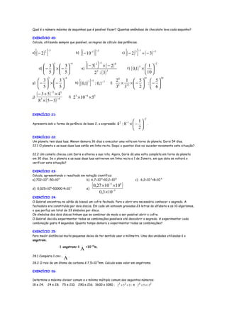 Qual é o número máximo de saquinhos que é possível fazer? Quantas amêndoas de chocolate leva cada saquinho?

EXERCÍCIO 20:
Calcula, utilizando sempre que possível, as regras de cálculo das potências.


a)   [( − 2 ) ]
            2 −3
                                       b)    [( − 10 )] −1 −3                                 c)   [( − 2 ) ]
                                                                                                          3 −1
                                                                                                                 ÷ ( − 3)
                                                                                                                            −3




       d)
             3  3
            −  ×− 
                      3          −4
                                             e)
                                                  [( − 3) ]2 −4
                                                                  × ( − 2)
                                                                                 8
                                                                                                   f)   ( 0,1) 5 ×  1 
                                                                                                                    
                                                                                                                            −2


                                                          2 5 : ( 3)
                                                                       5
             5  5                                                                                               10 
                           −4

                                            [( 0,1) ]
                  3                                                                   0                           19             20
       3  3                                    3 −3                              2    1  5  5
g)    −  ×−                        h)                 : 0,1   −7       i)
                                                                                      6
                                                                                        × 13 ×  −  :  − 
       5  5                                                                      3 3  2  6
     ( − 3 + 5) −2 × 43
j)                              l)    25 ×10 −4 × 55
       8 2 × ( 5 − 3)
                      −4




EXERCÍCIO 21:
                                                                                                                  −2
                                                                                                  1
Apresenta sob a forma de potência de base 2, a expressão                             4 2 : 8−1 ×  −                  .
                                                                                                  2
EXERCÍCIO 22:
Um planeta tem duas luas. Menon demora 36 dias a executar uma volta em torno do planeta. Doris 54 dias.
22.1 O planeta e as suas duas luas estão em linha recta. Daqui a quantos dias vai suceder novamente esta situação?

22.2 Um cometa chocou com Doris e alterou a sua rota. Agora, Doris dá uma volta completa em torno do planeta
em 30 dias. Se o planeta e as suas duas luas estiverem em linha recta a 1 de Janeiro, em que data se voltará a
verificar esta situação?

EXERCÍCIO 23:
Calcula, apresentando o resultado em notação científica:
a) 702×1012-50×1013                  b) 6,7×1010+10,2×1012                                                c) 6,2×10-3+8×10-5

d) 0,025×105+50000:4×10-1                         e)
                                                        ( 0,27 ×10         −5
                                                                                × 10      8
                                                                                              )
                                                                                −3
                                                                0,3 ×10
EXERCÍCIO 24:
O Gabriel encontrou no sótão da bisavó um cofre fechado. Para o abrir era necessário conhecer o segredo. A
fechadura era constituída por dois discos. Em cada um estavam gravadas 23 letras do alfabeto e os 10 algarismos,
o que perfaz um total de 33 símbolos por disco.
Os símbolos dos dois discos tinham que se combinar de modo a ser possível abrir o cofre.
O Gabriel decidiu experimentar todas as combinações possíveis até descobrir o segredo. A experimentar cada
combinação gasta 4 segundos. Quanto tempo demora a experimentar todas as combinações?

EXERCÍCIO 25:
Para medir distâncias muito pequenas deixa de ter sentido usar o milímetro. Uma das unidades utilizadas é o
angstrom.
                                  .
                   1 angstrom=1     =10-10m.
                                            A
                           .
28.1 Completa 1 cm=…
                          A.
28.2 O raio de um átomo de carbono é 7,5×10-8mm. Calcula esse valor em angstroms.

EXERCÍCIO 26:

Determine o máximo divisor comum e o mínimo múltiplo comum dos seguintes números:
18 e 24;      24 e 28; 75 e 210; 290 e 216; 3600 e 1080 ; 23 × 52 × 11 e 2 4 × 5 × 112
 