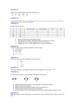 EXERCÍCIO 27:

Simplifica cada uma das seguintes fracções utilizando o m.d.c..
  45      78    1575     360    290
−    ; −      ;       ;      ;
  75     117    2625     144    216

EXERCÍCIO 28:

Há talvez 10 mil milhões de anos deu-se o «big bang» que originou o nosso universo. A Terra formou-se há cerca de 4,6×109 anos.
Calcula a diferença de anos entre os dois acontecimentos.
EXERCÍCIO 29:

Completa o quadro seguinte:

     a                b                M= m.m.c. (a,b)              D= m.d.c. (a,b)              M× D                 a× b
     3                5
     4                8
    14                21
    28               32
    72               168

          a)     Qual é a relação entre as duas últimas colunas?
          b)     Quais dos pares de números indicados são números primos entre si? Justifica.
          c)     Sabendo que o m.m.c. (36, a) = 252 e m.d.c. (36, a) = 4, determina a.
          d)     Sabendo que o m.m.c. (a, 1100) = 9900 e m.d.c. (a, 1100) = 20, determina a.

EXERCÍCIO 30:
Escreve para cada uma das sequências seguintes o termo de ordem n
    a) 3, 6, 9, 12, 15, …
    b) 2, 4, 6, 8, 10, …
    c) 5, 6, 7, 8, 9, …
          1 1 1 1
    d) 2 , 3 , 4 , 5 , …

EXERCÍCIO 31:
Escreve os primeiros 4 termos da sequência cujo termo geral é:
              a.    5n;
              b.    4n-3;
                       n
              c. n + 3 ;
              d.    n (n-2).
EXERCÍCIO 32:
                                                                                                     5n − 5
Determina o trigésimo e o quadragésimo segundo termos da sequência cujo termo geral é                       .
                                                                                                       n
EXERCÍCIO 33:

A Joana construiu a seguinte sequência usando bolas brancas e bolas pretas.




     a)   Quantas bolas pretas há em cada termo da sequência? E quantas bolas brancas?
     b)   Desenha os dois termos seguintes.
     c)   Quantas bolas brancas existirão no décimo termo? E quantas pretas?
     d)   Quantas bolas existirão num termo com n bolas brancas?
     e)   A Joana desenhou um termo desta sequência usando 25 bolas. Quantas dessas bolas são brancas?

EXERCÍCIO 34:
Numa loja de doces existem 300 bombons de chocolate preto, 180 de chocolate branco e 420 de chocolate de
leite.
 
