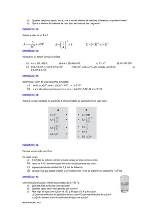 a)    Quantos conjuntos iguais, isto é, com o mesmo número de bombons diferentes, se podem formar?
     b)    Qual é o número de bombons de cada tipo, em cada um dos conjuntos?

EXERCÍCIO 35:

Calcula o valor de A, B e C.

                                               −3
           5                           1
                                                                  C = ( − 3) × ( − 3)
                                                                             −5
A=−          0
               + 3090              B =   × 42
                                                                                          5

          35                           4
EXERCÍCIO 36:

Verdadeiro ou falso? Corrige as falsas.


    a)    m.d.c. (21, 42)=7;           b) m.m.c. (30,40)=120;               c) 2-4=-24;            d) 106=100 000
    e)    345,2=3×10 +4 ×10+5×10 +2×10 ;
                      2            0      -1
                                                    f) 16×10 está escrito em notação científica;
                                                            -3
                                                                                                                    g)
          3,2×106>8,4×105

EXERCÍCIO 37:

Determina o valor de a nas seguintes situações:
     a)     m.d.c. (a,b)=23; m.m.c. (a,b)=25×3×52   e b=23×52.
     b)     a e b são números primos entre si, m.m.c. (a,b)=53×7×112×13 e b= 53×13.

EXERCÍCIO 38:

Associa a cada expressão do quadrado A uma expressão do quadrado B com igual valor:




EXERCÍCIO 39:

Escreve em notação científica

No nosso corpo:
    a) 3 milhões de cabelos cobrem a nossa cabeça ao longo da nossa vida;
     b)    cerca de 4200 batimentos por hora do coração permite-nos viver;
     c)    algumas das nossas células têm 0,2 mm de diâmetro;
     d)    um dos vírus que podem afectar o ser humano tem 17 nm de diâmetro (1 nanómetro = 10-9 m).

EXERCÍCIO 40:

Uma molécula de açúcar comum (sacarose) pesa 5,7×10-23g.
    a) qual das duas moléculas é mais pesada?
    b) Quantas vezes uma é mais pesada que a outra?
    c) Num copo de água com açúcar há 180 g de água e 11,4 g de açúcar.
        c1) Quantas moléculas de água há no nosso corpo? E quantas moléculas de açúcar?

        c2) Qual o número total de moléculas de água com açúcar?

BOM TRABALHO!
 