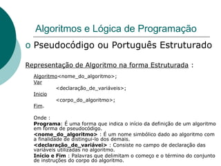 Algoritmos e Lógica de Programação
o Pseudocódigo ou Português Estruturado
Representação de Algoritmo na forma Estruturada :
Algoritmo<nome_do_algoritmo>;
Var
<declaração_de_variáveis>;
Inicio
<corpo_do_algoritmo>;
Fim.
Onde :
Programa: É uma forma que indica o início da definição de um algoritmo
em forma de pseudocódigo.
<nome_do_algoritmo> : É um nome simbólico dado ao algoritmo com
a finalidade de distingui-lo dos demais.
<declaração_de_variávei> : Consiste no campo de declaração das
variáveis utilizadas no algoritmo.
Início e Fim : Palavras que delimitam o começo e o término do conjunto
de instruções do corpo do algoritmo.
 
