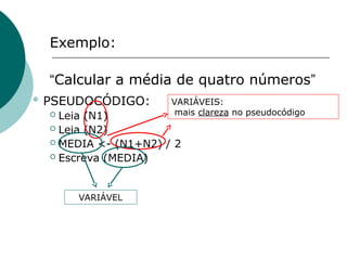 Exemplo:
“Calcular a média de quatro números”
 PSEUDOCÓDIGO:
 Leia (N1)
 Leia (N2)
 MEDIA <- (N1+N2) / 2
 Escreva (MEDIA)
VARIÁVEIS:
mais clareza no pseudocódigo
VARIÁVEL
 