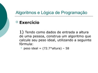 Algoritmos e Lógica de Programação
 Exercício
1)
1) Tendo como dados de entrada a altura
de uma pessoa, construa um algoritmo que
calcule seu peso ideal, utilizando a seguinte
fórmula:
 peso ideal = (72.7*altura) – 58
 