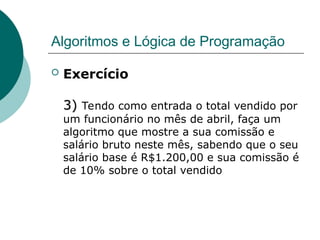 Algoritmos e Lógica de Programação
 Exercício
3)
3) Tendo como entrada o total vendido por
um funcionário no mês de abril, faça um
algoritmo que mostre a sua comissão e
salário bruto neste mês, sabendo que o seu
salário base é R$1.200,00 e sua comissão é
de 10% sobre o total vendido
 