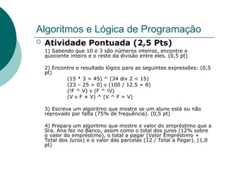 Algoritmos e Lógica de Programação
 Atividade Pontuada (2,5 Pts)
1) Sabendo que 10 e 3 são números inteiros, encontre o
quociente inteiro e o resto da divisão entre eles. (0,5 pt)
2) Encontre o resultado lógico para as seguintes expressões: (0,5
pt)
(15 * 3 = 45) ^ (34 div 2 < 15)
(23 – 25 > 0) v (100 / 12.5 = 8)
(!F ^ V) v (F ^ !V)
(V v F ≠ V) ^ (V ^ F = V)
3) Escreva um algoritmo que mostre se um aluno está ou não
reprovado por falta (75% de frequência). (0,5 pt)
4) Prepara um algoritmo que mostre o valor do empréstimo que a
Sra. Ana fez no Banco, assim como o total dos juros (12% sobre
o valor do empréstimo), o total a pagar (Valor Empréstimo +
Total dos Juros) e o valor das parcelas (12 / Total a Pagar). (1,0
pt)
 