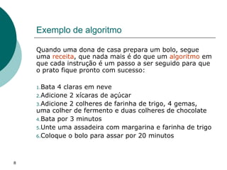 8
Exemplo de algoritmo
Quando uma dona de casa prepara um bolo, segue
uma receita, que nada mais é do que um algoritmo em
que cada instrução é um passo a ser seguido para que
o prato fique pronto com sucesso:
1.Bata 4 claras em neve
2.Adicione 2 xícaras de açúcar
3.Adicione 2 colheres de farinha de trigo, 4 gemas,
uma colher de fermento e duas colheres de chocolate
4.Bata por 3 minutos
5.Unte uma assadeira com margarina e farinha de trigo
6.Coloque o bolo para assar por 20 minutos
 