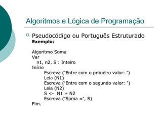 Algoritmos e Lógica de Programação
 Pseudocódigo ou Português Estruturado
Exemplo:
Exemplo:
Algoritmo Soma
Algoritmo Soma
Var
Var
n1, n2, S : Inteiro
n1, n2, S : Inteiro
Início
Início
Escreva (
Escreva (“
“Entre com o primeiro valor:
Entre com o primeiro valor: ”
”)
)
Leia (N1)
Leia (N1)
Escreva (
Escreva (“
“Entre com o segundo valor:
Entre com o segundo valor: ”
”)
)
Leia (N2)
Leia (N2)
S <- N1 + N2
S <- N1 + N2
Escreva (
Escreva (“
“Soma =
Soma =“
“, S)
, S)
Fim.
Fim.
 
